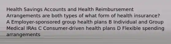 Health Savings Accounts and Health Reimbursement Arrangements are both types of what form of health insurance? A Employer-sponsored group health plans B Individual and Group Medical IRAs C Consumer-driven health plans D Flexible spending arrangements