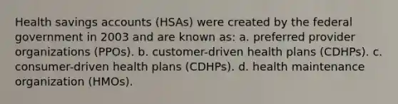 Health savings accounts (HSAs) were created by the federal government in 2003 and are known as: a. preferred provider organizations (PPOs). b. customer-driven health plans (CDHPs). c. consumer-driven health plans (CDHPs). d. health maintenance organization (HMOs).