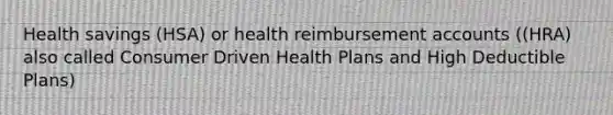 Health savings (HSA) or health reimbursement accounts ((HRA) also called Consumer Driven Health Plans and High Deductible Plans)