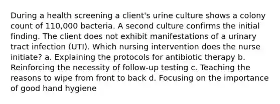 During a health screening a client's urine culture shows a colony count of 110,000 bacteria. A second culture confirms the initial finding. The client does not exhibit manifestations of a urinary tract infection (UTI). Which nursing intervention does the nurse initiate? a. Explaining the protocols for antibiotic therapy b. Reinforcing the necessity of follow-up testing c. Teaching the reasons to wipe from front to back d. Focusing on the importance of good hand hygiene