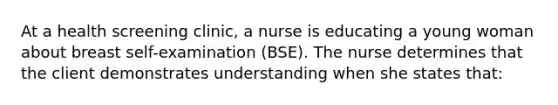 At a health screening clinic, a nurse is educating a young woman about breast self-examination (BSE). The nurse determines that the client demonstrates understanding when she states that: