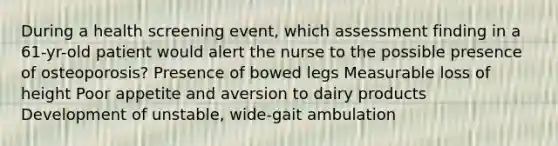 During a health screening event, which assessment finding in a 61-yr-old patient would alert the nurse to the possible presence of osteoporosis? Presence of bowed legs Measurable loss of height Poor appetite and aversion to dairy products Development of unstable, wide-gait ambulation