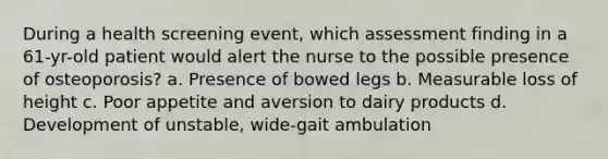 During a health screening event, which assessment finding in a 61-yr-old patient would alert the nurse to the possible presence of osteoporosis? a. Presence of bowed legs b. Measurable loss of height c. Poor appetite and aversion to dairy products d. Development of unstable, wide-gait ambulation