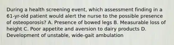 During a health screening event, which assessment finding in a 61-yr-old patient would alert the nurse to the possible presence of osteoporosis? A. Presence of bowed legs B. Measurable loss of height C. Poor appetite and aversion to dairy products D. Development of unstable, wide-gait ambulation