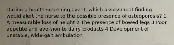 During a health screening event, which assessment finding would alert the nurse to the possible presence of osteoporosis? 1 A measurable loss of height 2 The presence of bowed legs 3 Poor appetite and aversion to dairy products 4 Development of unstable, wide-gait ambulation