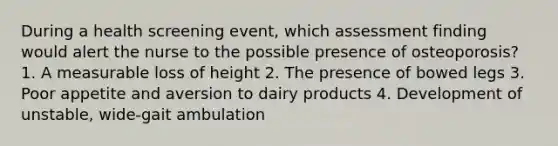 During a health screening event, which assessment finding would alert the nurse to the possible presence of osteoporosis? 1. A measurable loss of height 2. The presence of bowed legs 3. Poor appetite and aversion to dairy products 4. Development of unstable, wide-gait ambulation