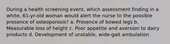 During a health screening event, which assessment finding in a white, 61-yr-old woman would alert the nurse to the possible presence of osteoporosis? a. Presence of bowed legs b. Measurable loss of height c. Poor appetite and aversion to dairy products d. Development of unstable, wide-gait ambulation