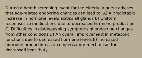 During a health screening event for the elderly, a nurse advises that age-related endocrine changes can lead to: A) A predictable increase in hormone levels across all glands B) Uniform responses to medications due to decreased hormone production C) Difficulties in distinguishing symptoms of endocrine changes from other conditions D) An overall improvement in metabolic functions due to decreased hormone levels E) Increased hormone production as a compensatory mechanism for decreased sensitivity