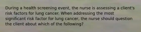 During a health screening event, the nurse is assessing a client's risk factors for lung cancer. When addressing the most significant risk factor for lung cancer, the nurse should question the client about which of the following?