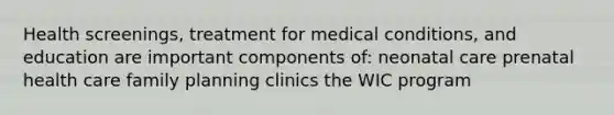 Health screenings, treatment for medical conditions, and education are important components of: neonatal care prenatal health care family planning clinics the WIC program