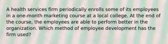 A health services firm periodically enrolls some of its employees in a one-month marketing course at a local college. At the end of the course, the employees are able to perform better in the organization. Which method of employee development has the firm used?