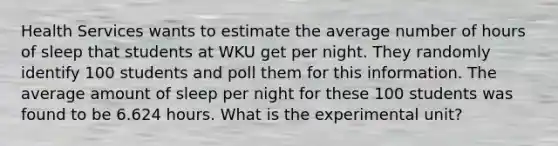 Health Services wants to estimate the average number of hours of sleep that students at WKU get per night. They randomly identify 100 students and poll them for this information. The average amount of sleep per night for these 100 students was found to be 6.624 hours. What is the experimental unit?