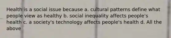 Health is a social issue because a. cultural patterns define what people view as healthy b. social inequality affects people's health c. a society's technology affects people's health d. All the above