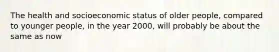 The health and socioeconomic status of older people, compared to younger people, in the year 2000, will probably be about the same as now