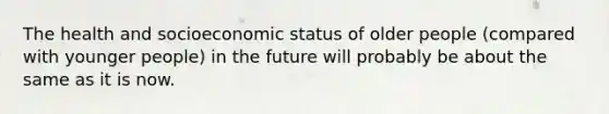 The health and socioeconomic status of older people (compared with younger people) in the future will probably be about the same as it is now.