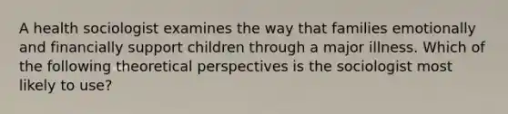 A health sociologist examines the way that families emotionally and financially support children through a major illness. Which of the following theoretical perspectives is the sociologist most likely to use?