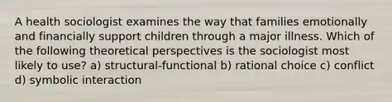 A health sociologist examines the way that families emotionally and financially support children through a major illness. Which of the following theoretical perspectives is the sociologist most likely to use? a) structural-functional b) rational choice c) conflict d) symbolic interaction