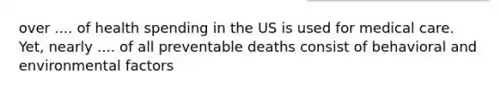 over .... of health spending in the US is used for medical care. Yet, nearly .... of all preventable deaths consist of behavioral and environmental factors