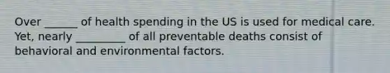 Over ______ of health spending in the US is used for medical care. Yet, nearly _________ of all preventable deaths consist of behavioral and environmental factors.