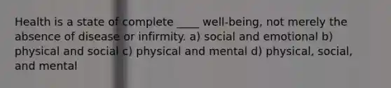 Health is a state of complete ____ well-being, not merely the absence of disease or infirmity. a) social and emotional b) physical and social c) physical and mental d) physical, social, and mental