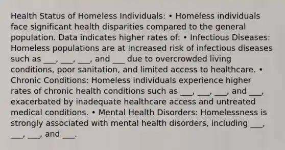 Health Status of Homeless Individuals: • Homeless individuals face significant health disparities compared to the general population. Data indicates higher rates of: • Infectious Diseases: Homeless populations are at increased risk of infectious diseases such as ___, ___, ___, and ___ due to overcrowded living conditions, poor sanitation, and limited access to healthcare. • Chronic Conditions: Homeless individuals experience higher rates of chronic health conditions such as ___, ___, ___, and ___, exacerbated by inadequate healthcare access and untreated medical conditions. • Mental Health Disorders: Homelessness is strongly associated with mental health disorders, including ___, ___, ___, and ___.