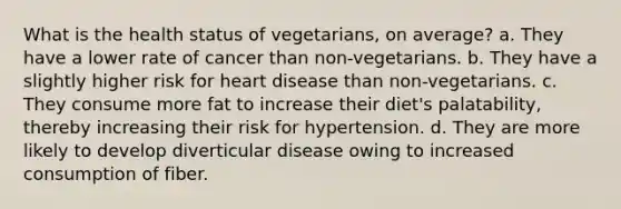 What is the health status of vegetarians, on average? a. They have a lower rate of cancer than non-vegetarians. b. They have a slightly higher risk for heart disease than non-vegetarians. c. They consume more fat to increase their diet's palatability, thereby increasing their risk for hypertension. d. They are more likely to develop diverticular disease owing to increased consumption of fiber.