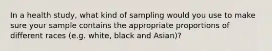 In a health study, what kind of sampling would you use to make sure your sample contains the appropriate proportions of different races (e.g. white, black and Asian)?