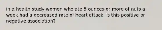 in a health study,women who ate 5 ounces or more of nuts a week had a decreased rate of heart attack. is this positive or negative association?