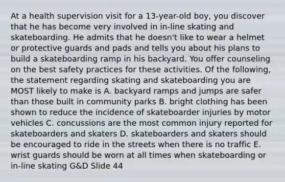 At a health supervision visit for a 13-year-old boy, you discover that he has become very involved in in-line skating and skateboarding. He admits that he doesn't like to wear a helmet or protective guards and pads and tells you about his plans to build a skateboarding ramp in his backyard. You offer counseling on the best safety practices for these activities. Of the following, the statement regarding skating and skateboarding you are MOST likely to make is A. backyard ramps and jumps are safer than those built in community parks B. bright clothing has been shown to reduce the incidence of skateboarder injuries by motor vehicles C. concussions are the most common injury reported for skateboarders and skaters D. skateboarders and skaters should be encouraged to ride in the streets when there is no traffic E. wrist guards should be worn at all times when skateboarding or in-line skating G&D Slide 44