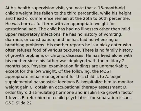 At his health supervision visit, you note that a 15-month-old child's weight has fallen to the third percentile, while his height and head circumference remain at the 25th to 50th percentile. He was born at full term with an appropriate weight for gestational age. The child has had no illnesses other than mild upper respiratory infections; he has no history of vomiting, diarrhea, or constipation; and he has had no wheezing or breathing problems. His mother reports he is a picky eater who often refuses food of various textures. There is no family history of growth problems or chronic diseases. He has lived alone with his mother since his father was deployed with the military 2 months ago. Physical examination findings are unremarkable, except for the low weight. Of the following, the MOST appropriate initial management for this child is to A. begin supplemental nasogastric feedings B. hospitalize him to monitor weight gain C. obtain an occupational therapy assessment D. order thyroid-stimulating hormone and insulin-like growth factor 1 levels E. refer him to a child psychiatrist for separation issues G&D Slide 22