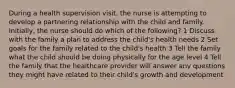 During a health supervision visit, the nurse is attempting to develop a partnering relationship with the child and family. Initially, the nurse should do which of the following? 1 Discuss with the family a plan to address the child's health needs 2 Set goals for the family related to the child's health 3 Tell the family what the child should be doing physically for the age level 4 Tell the family that the healthcare provider will answer any questions they might have related to their child's growth and development