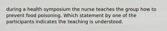 during a health symposium the nurse teaches the group how to prevent food poisoning. Which statement by one of the participants indicates the teaching is understood.