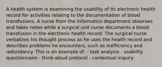 A health system is examining the usability of its electronic health record for activities relating to the documentation of blood transfusions. A nurse from the informatics department observes and takes notes while a surgical unit nurse documents a blood transfusion in the electronic health record. The surgical nurse verbalizes his thought process as he uses the health record and describes problems he encounters, such as inefficiency and redundancy. This is an example of: - task analysis - usability questionnaire - think-aloud protocol - contextual inquiry