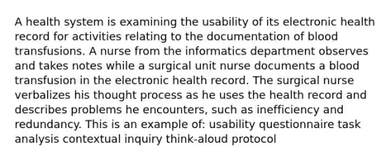 A health system is examining the usability of its electronic health record for activities relating to the documentation of blood transfusions. A nurse from the informatics department observes and takes notes while a surgical unit nurse documents a blood transfusion in the electronic health record. The surgical nurse verbalizes his thought process as he uses the health record and describes problems he encounters, such as inefficiency and redundancy. This is an example of: usability questionnaire task analysis contextual inquiry think-aloud protocol
