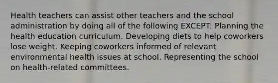 Health teachers can assist other teachers and the school administration by doing all of the following EXCEPT: Planning the health education curriculum. Developing diets to help coworkers lose weight. Keeping coworkers informed of relevant environmental health issues at school. Representing the school on health-related committees.