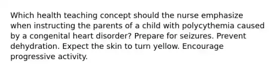 Which health teaching concept should the nurse emphasize when instructing the parents of a child with polycythemia caused by a congenital heart disorder? Prepare for seizures. Prevent dehydration. Expect the skin to turn yellow. Encourage progressive activity.