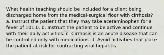 What health teaching should be included for a client being discharged home from the medical-surgical floor with cirrhosis? a. Instruct the patient that they may take acetaminophen for a fever of 101.0. b. Instruct the patient to be active and continue with their daily activities. c. Cirrhosis is an acute disease that can be controlled only with medications. d. Avoid activities that place the patient at risk for contracting viral hepatitis.