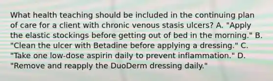 What health teaching should be included in the continuing plan of care for a client with chronic venous stasis ulcers? A. "Apply the elastic stockings before getting out of bed in the morning." B. "Clean the ulcer with Betadine before applying a dressing." C. "Take one low-dose aspirin daily to prevent inflammation." D. "Remove and reapply the DuoDerm dressing daily."