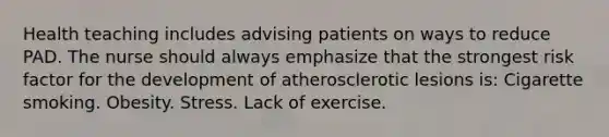 Health teaching includes advising patients on ways to reduce PAD. The nurse should always emphasize that the strongest risk factor for the development of atherosclerotic lesions is: Cigarette smoking. Obesity. Stress. Lack of exercise.