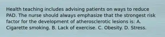 Health teaching includes advising patients on ways to reduce PAD. The nurse should always emphasize that the strongest risk factor for the development of atherosclerotic lesions is: A. Cigarette smoking. B. Lack of exercise. C. Obesity. D. Stress.