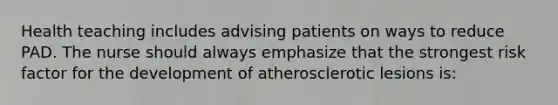 Health teaching includes advising patients on ways to reduce PAD. The nurse should always emphasize that the strongest risk factor for the development of atherosclerotic lesions is: