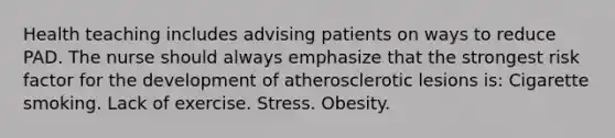 Health teaching includes advising patients on ways to reduce PAD. The nurse should always emphasize that the strongest risk factor for the development of atherosclerotic lesions is: Cigarette smoking. Lack of exercise. Stress. Obesity.