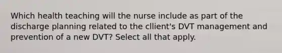 Which health teaching will the nurse include as part of the discharge planning related to the cllient's DVT management and prevention of a new DVT? Select all that apply.