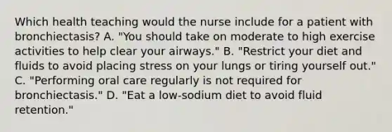 Which health teaching would the nurse include for a patient with bronchiectasis? A. "You should take on moderate to high exercise activities to help clear your airways." B. "Restrict your diet and fluids to avoid placing stress on your lungs or tiring yourself out." C. "Performing oral care regularly is not required for bronchiectasis." D. "Eat a low-sodium diet to avoid fluid retention."