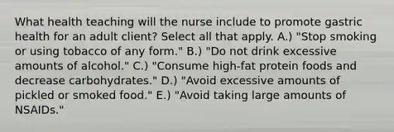 What health teaching will the nurse include to promote gastric health for an adult client? Select all that apply. A.) "Stop smoking or using tobacco of any form." B.) "Do not drink excessive amounts of alcohol." C.) "Consume high-fat protein foods and decrease carbohydrates." D.) "Avoid excessive amounts of pickled or smoked food." E.) "Avoid taking large amounts of NSAIDs."