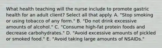 What health teaching will the nurse include to promote gastric health for an adult client? Select all that apply. A. "Stop smoking or using tobacco of any form." B. "Do not drink excessive amounts of alcohol." C. "Consume high-fat protein foods and decrease carbohydrates." D. "Avoid excessive amounts of pickled or smoked food." E. "Avoid taking large amounts of NSAIDs."