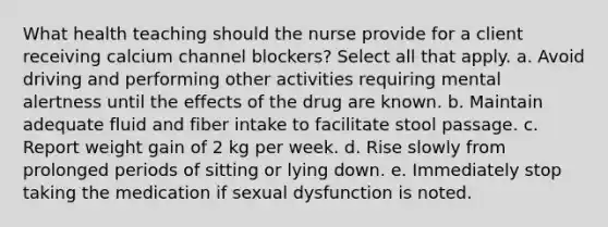 What health teaching should the nurse provide for a client receiving calcium channel blockers? Select all that apply. a. Avoid driving and performing other activities requiring mental alertness until the effects of the drug are known. b. Maintain adequate fluid and fiber intake to facilitate stool passage. c. Report weight gain of 2 kg per week. d. Rise slowly from prolonged periods of sitting or lying down. e. Immediately stop taking the medication if sexual dysfunction is noted.