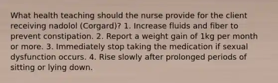 What health teaching should the nurse provide for the client receiving nadolol (Corgard)? 1. Increase fluids and fiber to prevent constipation. 2. Report a weight gain of 1kg per month or more. 3. Immediately stop taking the medication if sexual dysfunction occurs. 4. Rise slowly after prolonged periods of sitting or lying down.