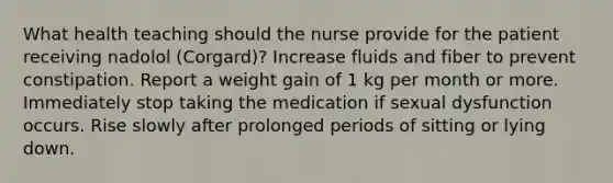 What health teaching should the nurse provide for the patient receiving nadolol (Corgard)? Increase fluids and fiber to prevent constipation. Report a weight gain of 1 kg per month or more. Immediately stop taking the medication if sexual dysfunction occurs. Rise slowly after prolonged periods of sitting or lying down.