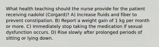 What health teaching should the nurse provide for the patient receiving nadolol (Corgard)? A) Increase fluids and fiber to prevent constipation. B) Report a weight gain of 1 kg per month or more. C) Immediately stop taking the medication if sexual dysfunction occurs. D) Rise slowly after prolonged periods of sitting or lying down.